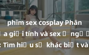 phim sex cosplay Phân biệt giữa giới tính và sex ở người lớn: Tìm hiểu sự khác biệt và yếu tố quyết định
