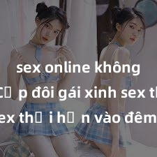sex online không che Cặp đôi gái xinh sex thổi hồn vào đêm muộn
