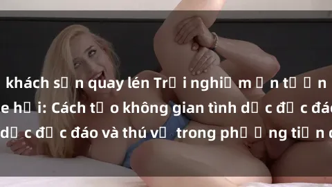 khách sạn quay lén Trải nghiệm ấn tượng với sex trong xe hơi: Cách tạo không gian tình dục độc đáo và thú vị trong phương tiện di chuyển