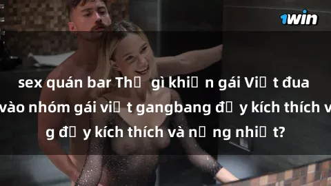sex quán bar Thứ gì khiến gái Việt đua nhau tham gia vào nhóm gái việt gangbang đầy kích thích và nồng nhiệt?
