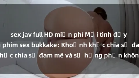 sex jav full HD miễn phí Mối tình đầy sức hứng thú trong phim sex bukkake: Khoảnh khắc chia sẻ đam mê và sự hưng phấn không ngừng