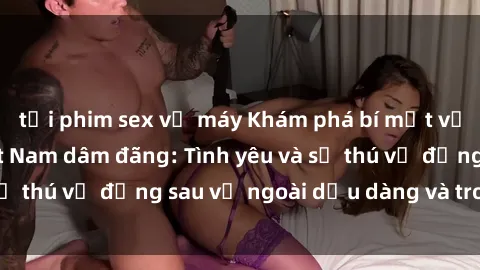 tải phim sex về máy Khám phá bí mật về những cô gái Việt Nam dâm đãng: Tình yêu và sự thú vị đằng sau vẻ ngoài dịu dàng và trong sáng