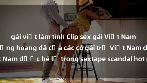 gái việt làm tình Clip sex gái Việt Nam mới nhất - Cuộc sống hoang dã của các cô gái trẻ Việt Nam được hé lộ trong sextape scandal hot nhất năm nay!
