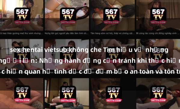sex hentai vietsub không che Tìm hiểu về những điều cấm kỵ trong sex người lớn: Những hành động cần tránh khi thực hiện quan hệ tình dục để đảm bảo an toàn và tôn trọng đối phương.