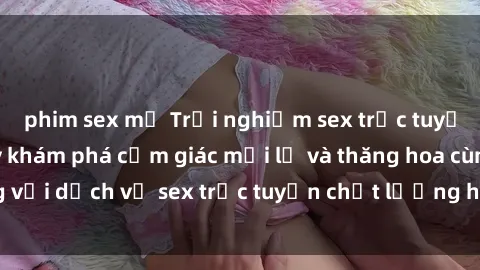 phim sex mỹ Trải nghiệm sex trực tuyến tuyệt vời - Hãy khám phá cảm giác mới lạ và thăng hoa cùng với dịch vụ sex trực tuyến chất lượng hàng đầu ngay hôm nay!
