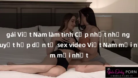 gái Việt Nam làm tình Cập nhật những bí quyết hấp dẫn từ sex video Việt Nam mới nhất