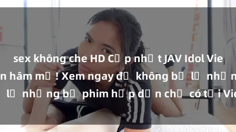sex không che HD Cập nhật JAV Idol Vietsub mới nhất cho fan hâm mộ! Xem ngay để không bỏ lỡ những bộ phim hấp dẫn chỉ có tại Vietsub JAV Idol!