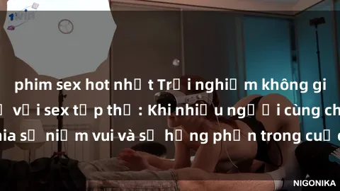 phim sex hot nhất Trải nghiệm không gian tình yêu mới lạ với sex tập thể: Khi nhiều người cùng chia sẻ niềm vui và sự hưng phấn trong cuộc vui đầy cảm xúc này.