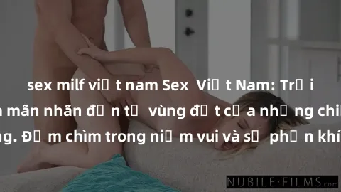 sex milf việt nam Sex  Việt Nam: Trải nghiệm độc đáo và mãn nhãn đến từ vùng đất của những chiều mưa và nắng. Đắm chìm trong niềm vui và sự phấn khích của cuộc trò chuyện và kết thúc hạnh phúc.