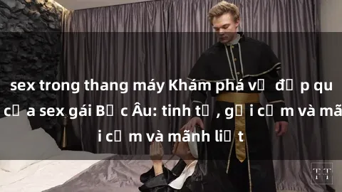 sex trong thang máy Khám phá vẻ đẹp quyến rũ của sex gái Bắc Âu: tinh tế, gợi cảm và mãnh liệt