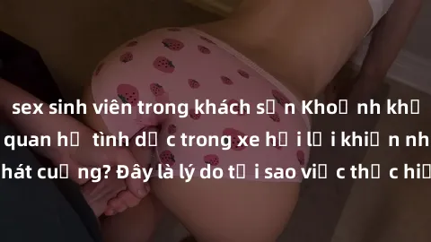 sex sinh viên trong khách sạn Khoảnh khắc hứng thú: Tại sao quan hệ tình dục trong xe hơi lại khiến nhiều người phát cuồng? Đây là lý do tại sao việc thực hiện sex trong ôtô thú vị và kích thích!