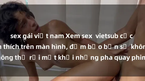 sex gái việt nam Xem sex  vietsub cực kỳ hấp dẫn và kích thích trên màn hình, đảm bảo bạn sẽ không thể rời mắt khỏi những pha quay phim đầy nóng bỏng này!