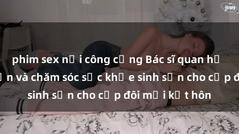 phim sex nơi công cộng Bác sĩ quan hệ tình dục: Tư vấn và chăm sóc sức khỏe sinh sản cho cặp đôi mới kết hôn
