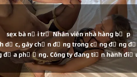 sex bà nội trợ Nhân viên nhà hàng bị phát hiện hành vi tình dục, gây chấn động trong cộng đồng địa phương. Công ty đang tiến hành điều tra và xử lý hợp lý.