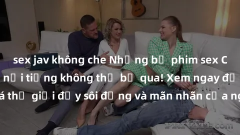 sex jav không che Những bộ phim sex Châu Âu gây sốc và nổi tiếng không thể bỏ qua! Xem ngay để khám phá thế giới đầy sôi động và mãn nhãn của nghệ thuật điện ảnh dâm đãng!