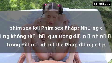 phim sex loli Phim sex Pháp: Những cảnh quay nóng bỏng không thể bỏ qua trong điện ảnh nước Pháp đẳng cấp