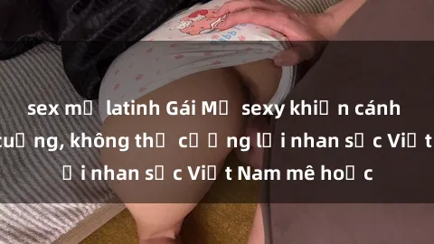 sex mỹ latinh Gái Mỹ sexy khiến cánh mày râu phát cuồng, không thể cưỡng lại nhan sắc Việt Nam mê hoặc