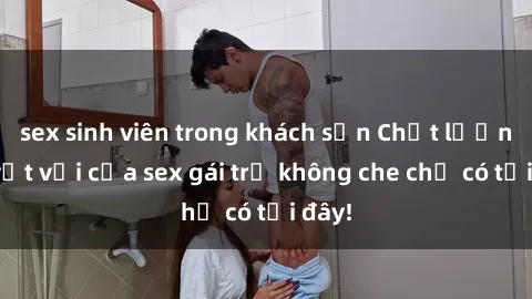 sex sinh viên trong khách sạn Chất lượng tuyệt vời của sex gái trẻ không che chỉ có tại đây!