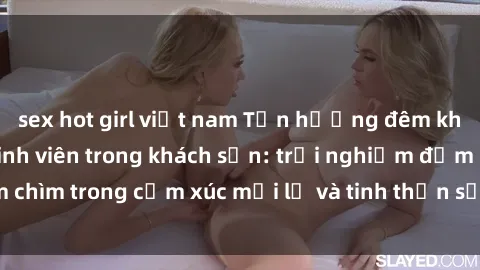 sex hot girl việt nam Tận hưởng đêm không ngủ với sex sinh viên trong khách sạn: trải nghiệm đắm chìm trong cảm xúc mới lạ và tinh thần sảng khoái của tuổi trẻ.