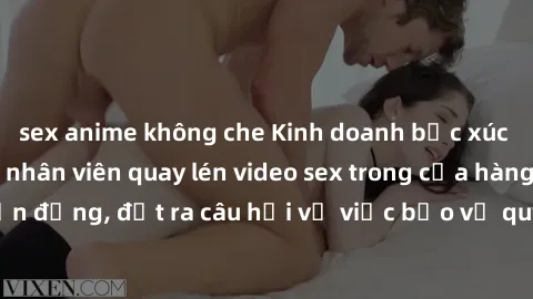 sex anime không che Kinh doanh bức xúc sau khi phát hiện nhân viên quay lén video sex trong cửa hàng. Sự việc gây chấn động, đặt ra câu hỏi về việc bảo vệ quyền riêng tư và an toàn cho mọi người.