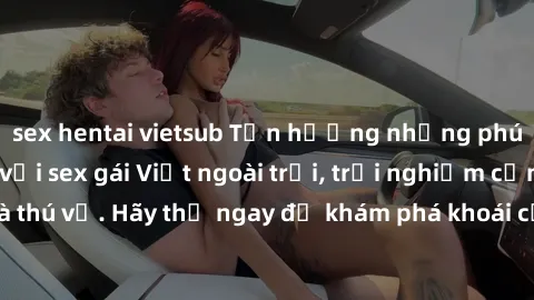 sex hentai vietsub Tận hưởng những phút giây tuyệt vời với sex gái Việt ngoài trời, trải nghiệm cảm giác mới lạ và thú vị. Hãy thử ngay để khám phá khoái cảm độc đáo làm say đắm lòng người.