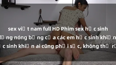 sex việt nam full HD Phim sex học sinh không che: Hành động nóng bỏng của các em học sinh khiến ai cũng phải sốc, không thể rời mắt!