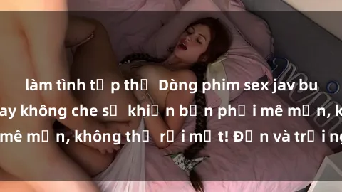 làm tình tập thể Dòng phim sex jav bukkake với cảnh quay không che sẽ khiến bạn phải mê mẩn, không thể rời mắt! Đến và trải nghiệm ngay!