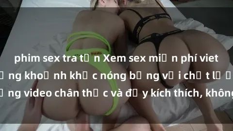 phim sex tra tấn Xem sex miễn phí vietsub - Tận hưởng những khoảnh khắc nóng bỏng với chất lượng video chân thực và đầy kích thích, không cần phải trả phí!