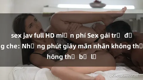 sex jav full HD miễn phí Sex gái trẻ đẹp không che: Những phút giây mãn nhãn không thể bỏ lỡ