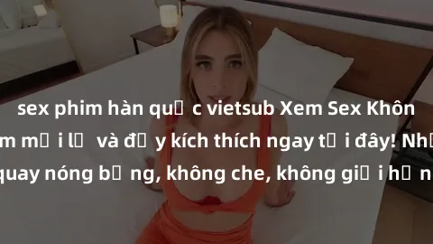 sex phim hàn quốc vietsub Xem Sex Không Che: Trải nghiệm mới lạ và đầy kích thích ngay tại đây! Những cảnh quay nóng bỏng, không che, không giới hạn đang chờ đón bạn. Đừng bỏ lỡ!