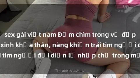 sex gái việt nam Đắm chìm trong vẻ đẹp tự nhiên của gái xinh khỏa thân, nàng khiến trái tim người đối diện lỡ nhịp chỉ trong một cái nhìn.