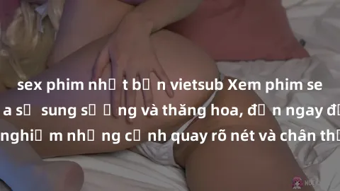 sex phim nhật bản vietsub Xem phim sex HD: Đỉnh cao của sự sung sướng và thăng hoa, đến ngay để trải nghiệm những cảnh quay rõ nét và chân thực nhất. Hãy cùng khám phá!