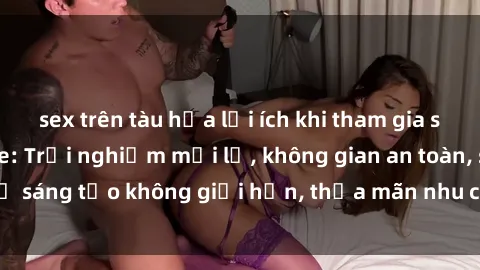 sex trên tàu hỏa lợi ích khi tham gia sex online không che: Trải nghiệm mới lạ, không gian an toàn, sự sáng tạo không giới hạn, thỏa mãn nhu cầu tình dục của bạn.