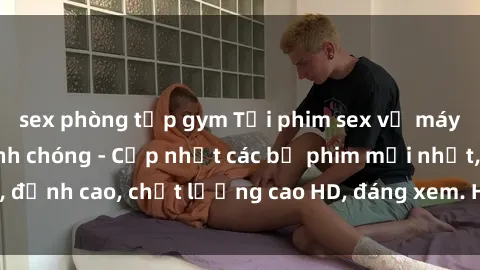 sex phòng tập gym Tải phim sex về máy miễn phí và nhanh chóng - Cập nhật các bộ phim mới nhất, đỉnh cao, chất lượng cao HD, đáng xem. Hãy trải nghiệm ngay!