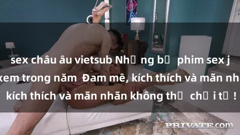 sex châu âu vietsub Những bộ phim sex jav đỉnh cao phải xem trong năm  Đam mê, kích thích và mãn nhãn không thể chối từ!