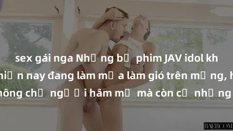 sex gái nga Những bộ phim JAV idol không che hot nhất hiện nay đang làm mưa làm gió trên mạng, hấp dẫn không chỉ người hâm mộ mà còn cả những ai mới tìm hiểu về thể loại này!