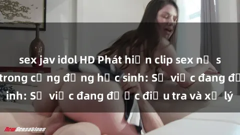 sex jav idol HD Phát hiện clip sex nữ sinh gây chấn động trong cộng đồng học sinh: Sự việc đang được điều tra và xử lý