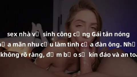 sex nhà vệ sinh công cộng Gái tân nóng bỏng, dâm đãng thỏa mãn nhu cầu làm tình của đàn ông. Nhận dạng không rõ ràng, đảm bảo sự kín đáo và an toàn cho trải nghiệm tuyệt vời.