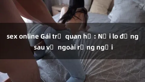 sex online Gái trẻ quan hệ: Nỗi lo đằng sau vẻ ngoài rạng ngời