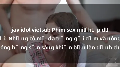jav idol vietsub Phim sex milf hấp dẫn nhất mọi thời đại: Những cô mẹ da trắng gợi cảm và nóng bỏng sẵn sàng khiến bạn lên đỉnh chỉ trong chớp mắt!