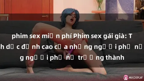 phim sex miễn phí Phim sex gái già: Trải nghiệm tình dục đỉnh cao của những người phụ nữ trưởng thành