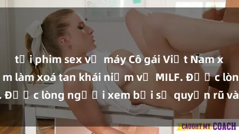 tải phim sex về máy Cô gái Việt Nam xinh đẹp và gợi cảm làm xoá tan khái niệm về MILF. Được lòng người xem bởi sự quyến rũ và dễ thương.