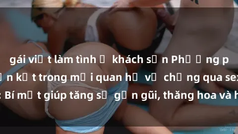 gái việt làm tình ở khách sạn Phương pháp tăng cường gắn kết trong mối quan hệ vợ chồng qua sex: Bí mật giúp tăng sự gần gũi, thăng hoa và hạnh phúc cho cặp đôi