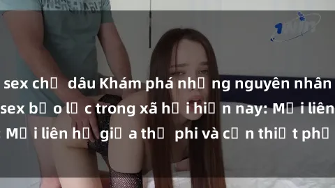 sex chị dâu Khám phá những nguyên nhân và hậu quả của sex bạo lực trong xã hội hiện nay: Mối liên hệ giữa thị phi và cần thiết phải ngăn chặn.