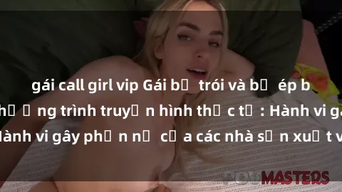 gái call girl vip Gái bị trói và bị ép buộc làm tình trong chương trình truyền hình thực tế: Hành vi gây phẫn nộ của các nhà sản xuất và người xem.