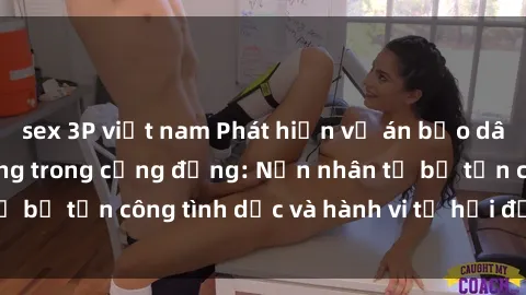 sex 3P việt nam Phát hiện vụ án bạo dâm sex gây chấn động trong cộng đồng: Nạn nhân tố bị tấn công tình dục và hành vi tệ hại được tiết lộ