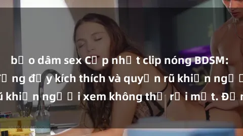 bạo dâm sex Cập nhật clip nóng BDSM: Những pha hành động đầy kích thích và quyến rũ khiến người xem không thể rời mắt. Đừng bỏ lỡ!