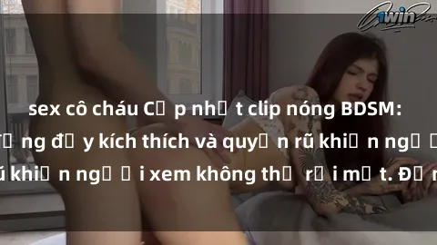 sex cô cháu Cập nhật clip nóng BDSM: Những pha hành động đầy kích thích và quyến rũ khiến người xem không thể rời mắt. Đừng bỏ lỡ!