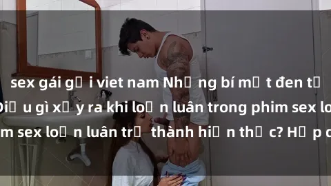 sex gái gọi viet nam Những bí mật đen tối trong gia đình: Điều gì xảy ra khi loạn luân trong phim sex loạn luân trở thành hiện thực? Hấp dẫn và gây sốc!