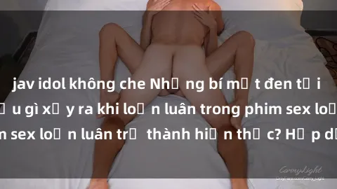 jav idol không che Những bí mật đen tối trong gia đình: Điều gì xảy ra khi loạn luân trong phim sex loạn luân trở thành hiện thực? Hấp dẫn và gây sốc!